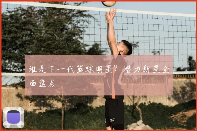 谁是下一代篮球明星？潜力新星全面盘点
