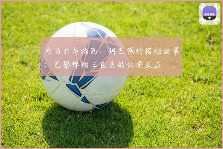 内马尔与梅西、姆巴佩的搭档故事:巴黎锋线三巨头的化学反应