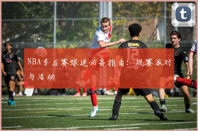 NBA季后赛球迷必备指南:观赛派对与活动