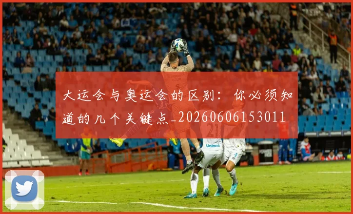 大运会与奥运会的区别：你必须知道的几个关键点_20260606153011