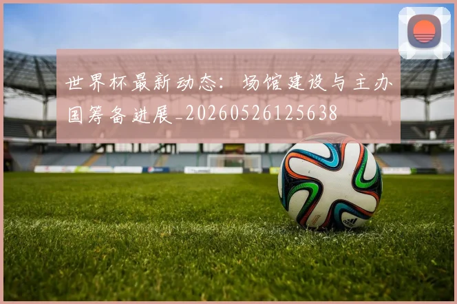 世界杯最新动态：场馆建设与主办国筹备进展_20260526125638