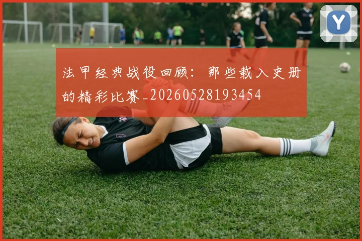 法甲经典战役回顾：那些载入史册的精彩比赛_20260528193454