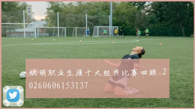 姚明职业生涯十大经典比赛回顾_20260606153137
