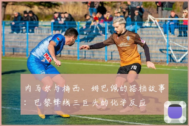 内马尔与梅西、姆巴佩的搭档故事：巴黎锋线三巨头的化学反应