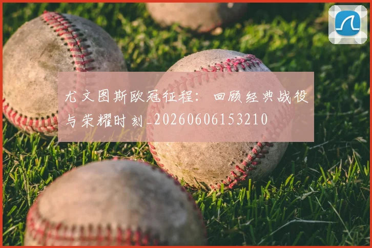 尤文图斯欧冠征程：回顾经典战役与荣耀时刻_20260606153210